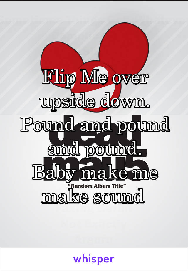 Flip Me over upside down.
Pound and pound and pound.
Baby make me make sound 