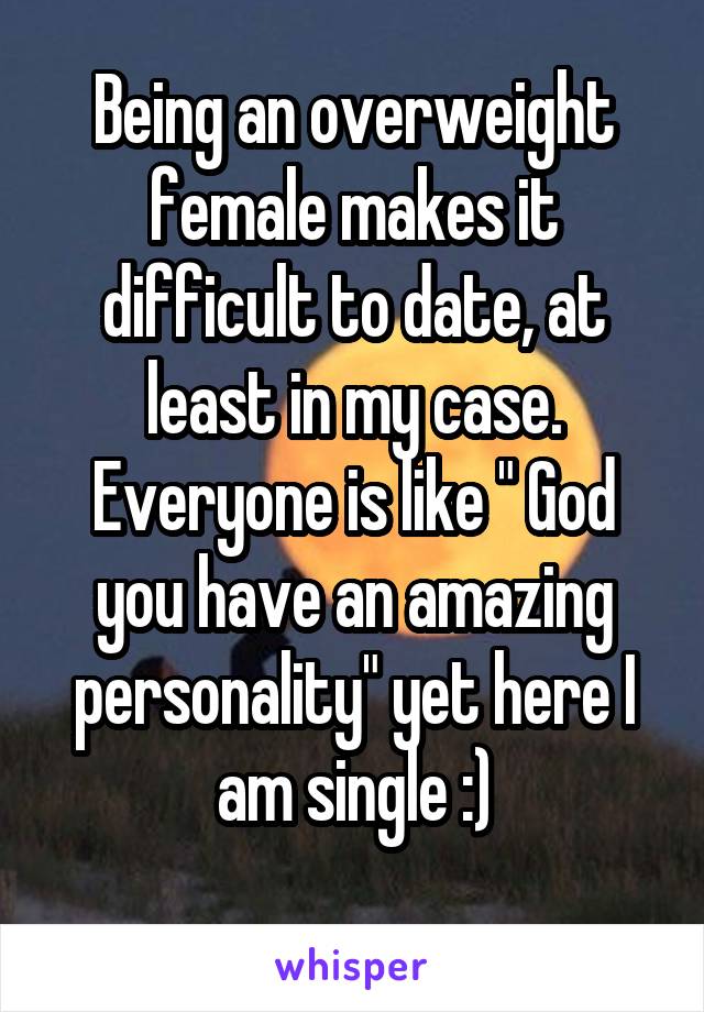 Being an overweight female makes it difficult to date, at least in my case. Everyone is like " God you have an amazing personality" yet here I am single :)
