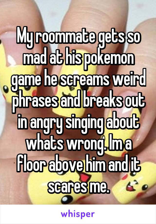 My roommate gets so mad at his pokemon game he screams weird phrases and breaks out in angry singing about whats wrong. Im a floor above him and it scares me.