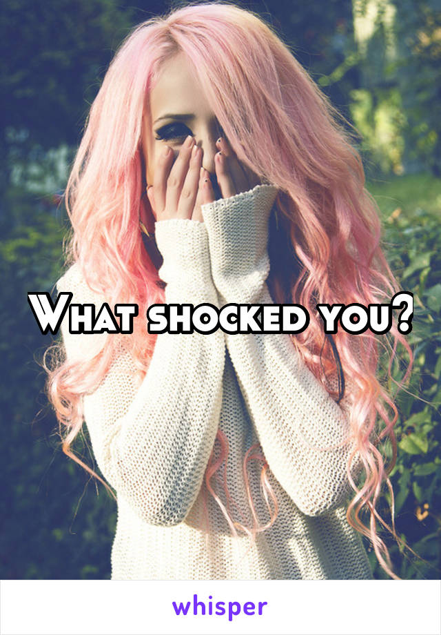 What shocked you?