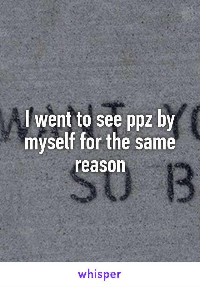 I went to see ppz by myself for the same reason