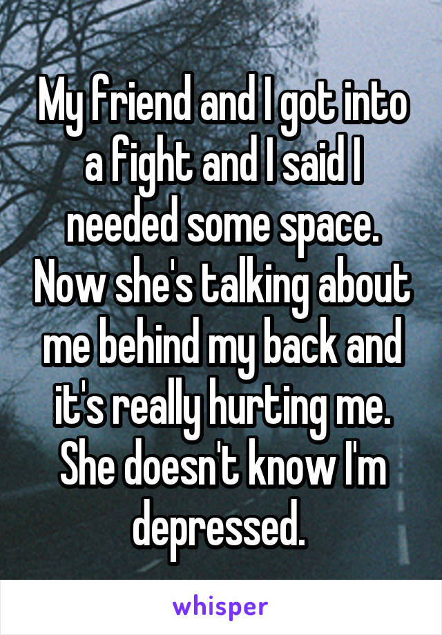 My friend and I got into a fight and I said I needed some space. Now she's talking about me behind my back and it's really hurting me. She doesn't know I'm depressed. 