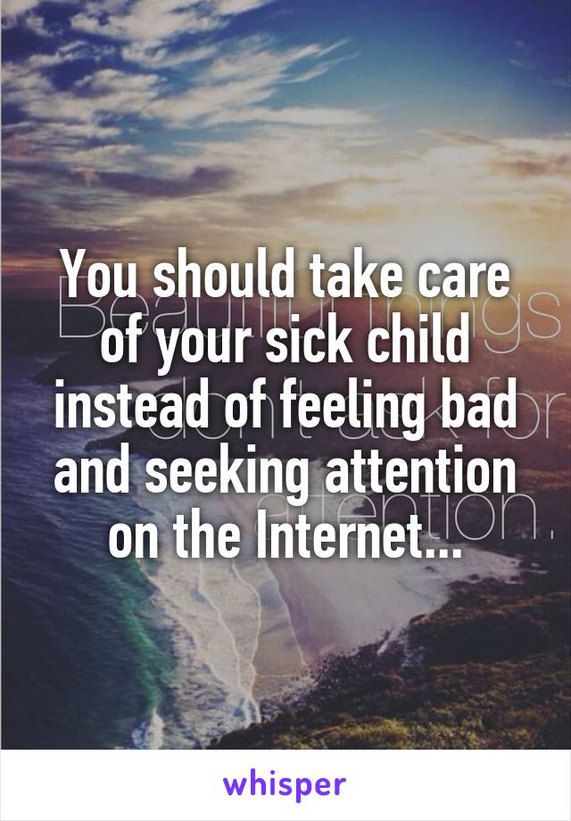 You should take care of your sick child instead of feeling bad and seeking attention on the Internet...