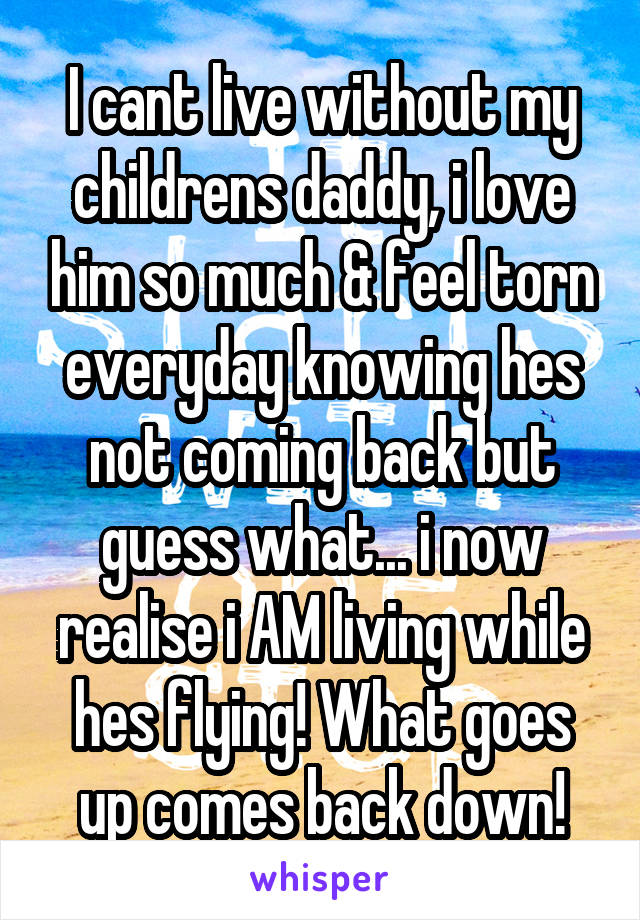 I cant live without my childrens daddy, i love him so much & feel torn everyday knowing hes not coming back but guess what... i now realise i AM living while hes flying! What goes up comes back down!