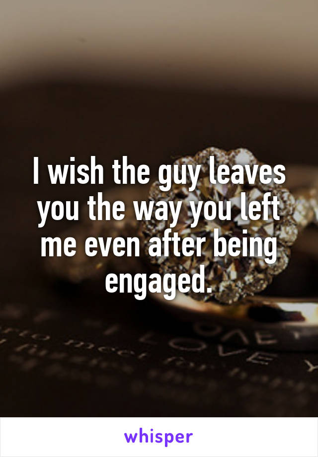 I wish the guy leaves you the way you left me even after being engaged.