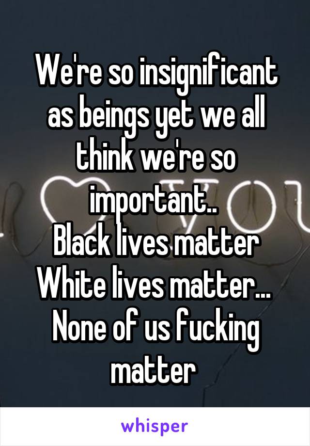 We're so insignificant as beings yet we all think we're so important.. 
Black lives matter
White lives matter... 
None of us fucking matter 