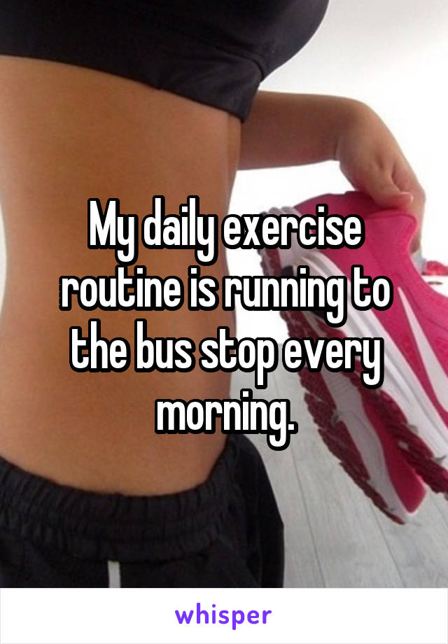 My daily exercise routine is running to the bus stop every morning.