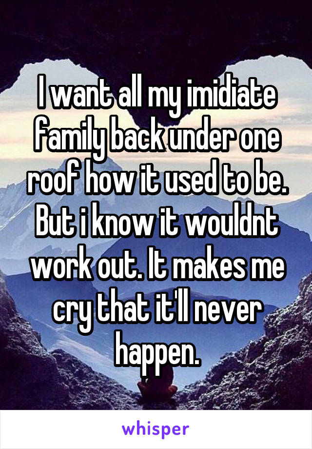 I want all my imidiate family back under one roof how it used to be. But i know it wouldnt work out. It makes me cry that it'll never happen.