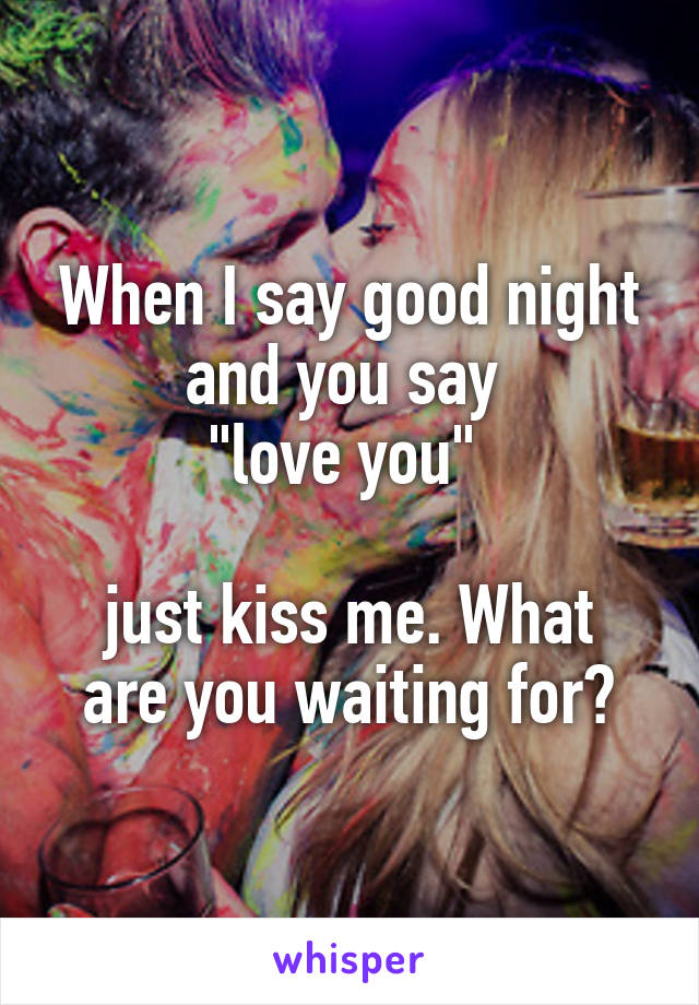 When I say good night and you say 
"love you" 

just kiss me. What are you waiting for?