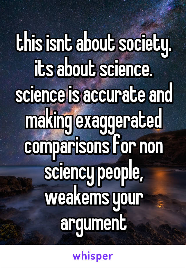 this isnt about society. its about science. science is accurate and making exaggerated comparisons for non sciency people, weakems your argument