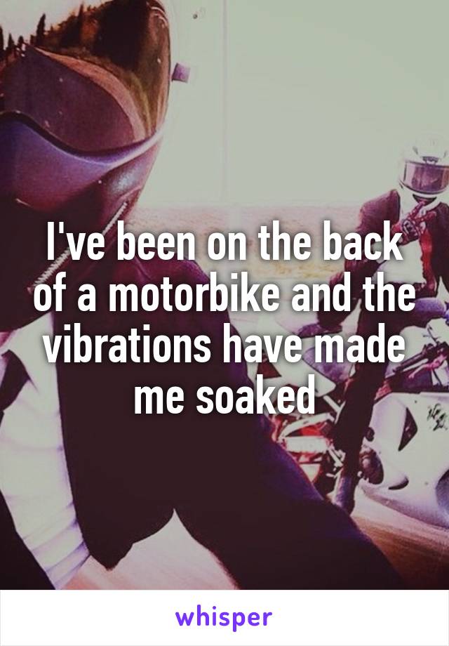 I've been on the back of a motorbike and the vibrations have made me soaked