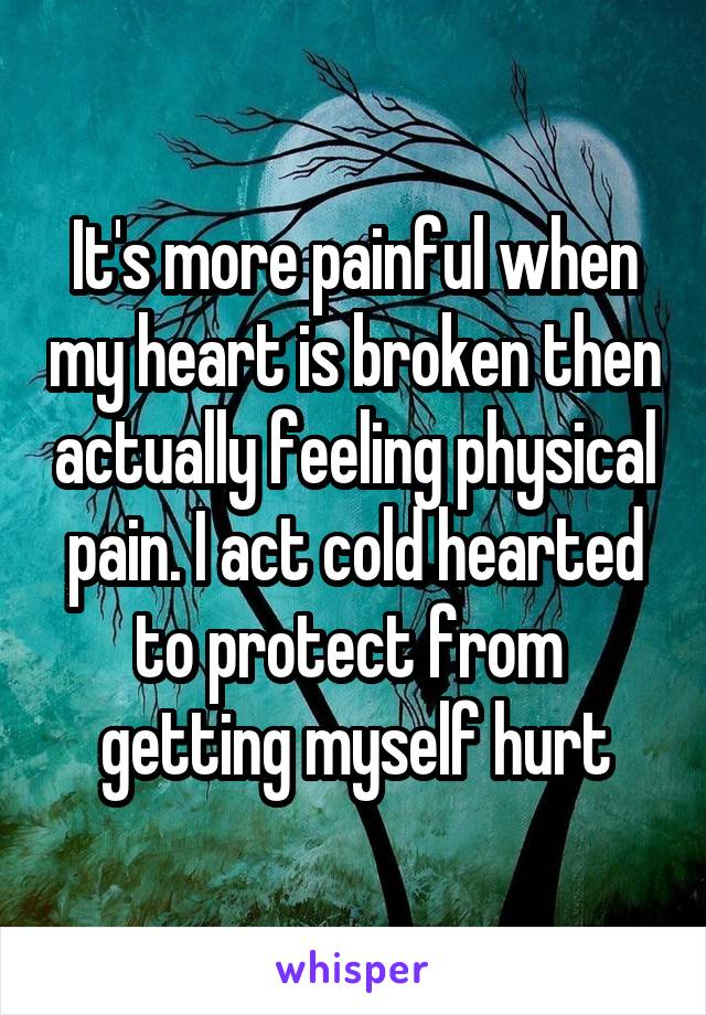 It's more painful when my heart is broken then actually feeling physical pain. I act cold hearted to protect from  getting myself hurt