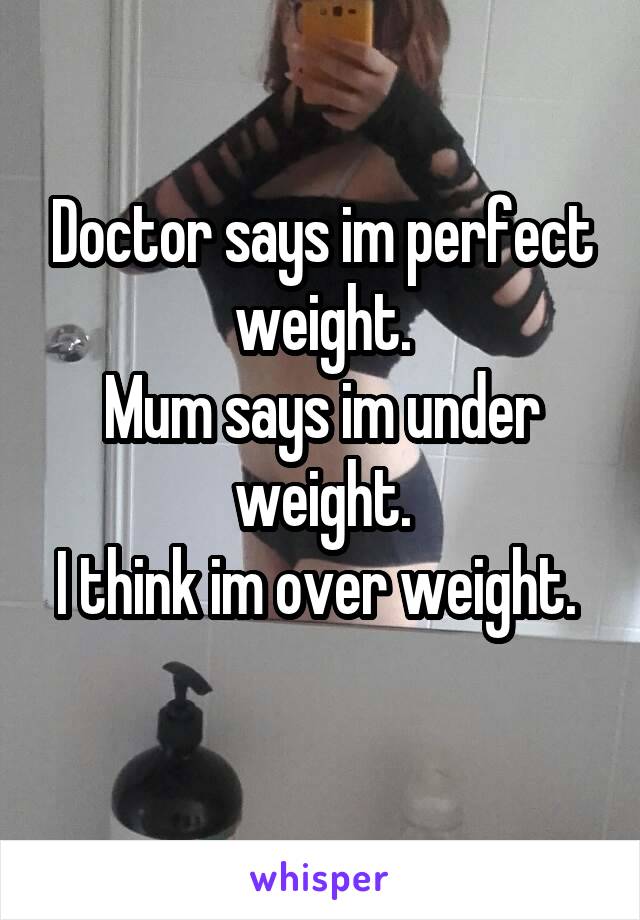 Doctor says im perfect weight.
Mum says im under weight.
I think im over weight. 
