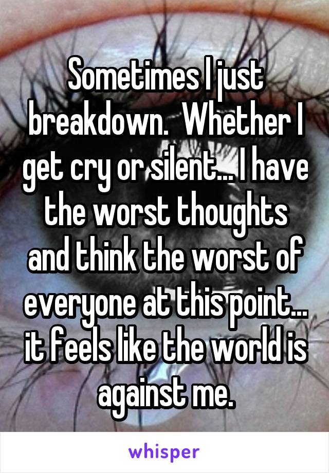 Sometimes I just breakdown.  Whether I get cry or silent... I have the worst thoughts and think the worst of everyone at this point... it feels like the world is against me.