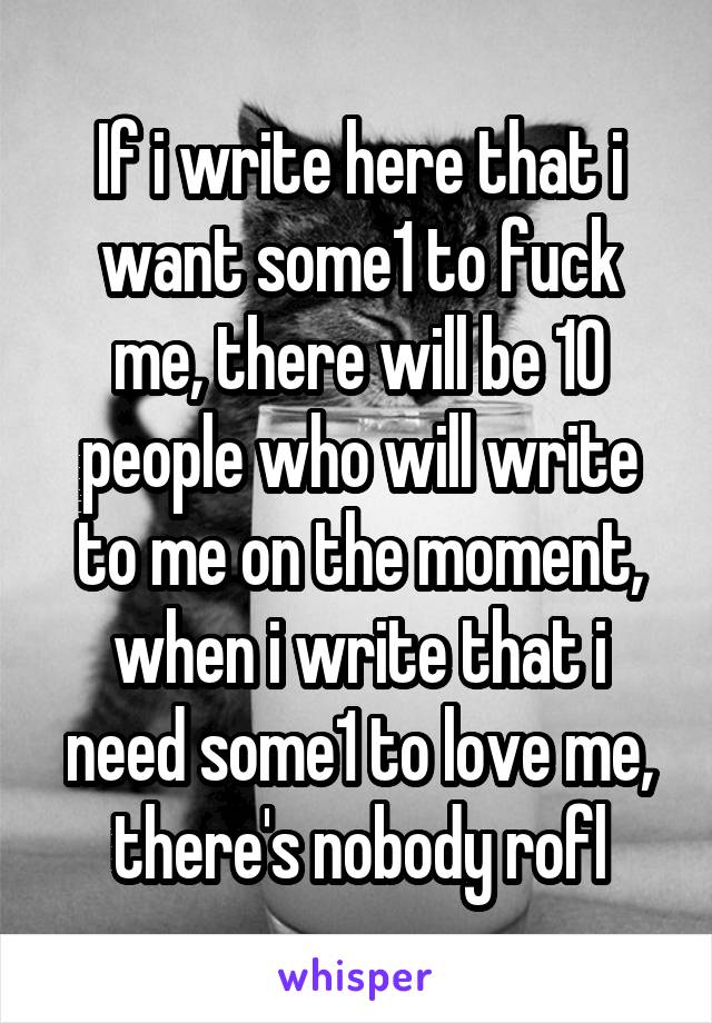 If i write here that i want some1 to fuck me, there will be 10 people who will write to me on the moment, when i write that i need some1 to love me, there's nobody rofl