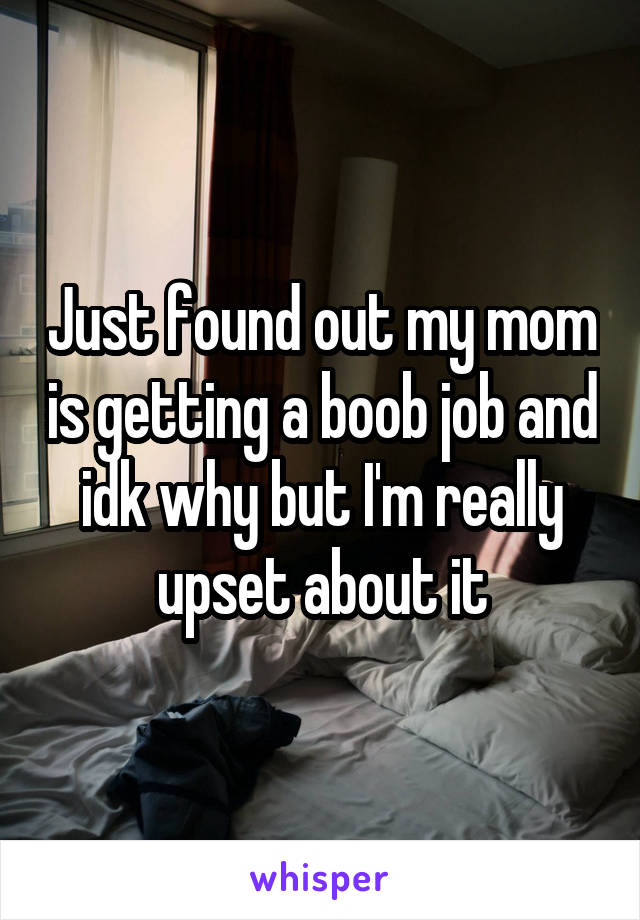 Just found out my mom is getting a boob job and idk why but I'm really upset about it