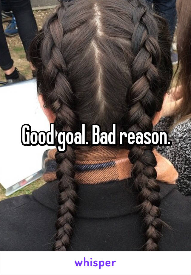 Good goal. Bad reason.