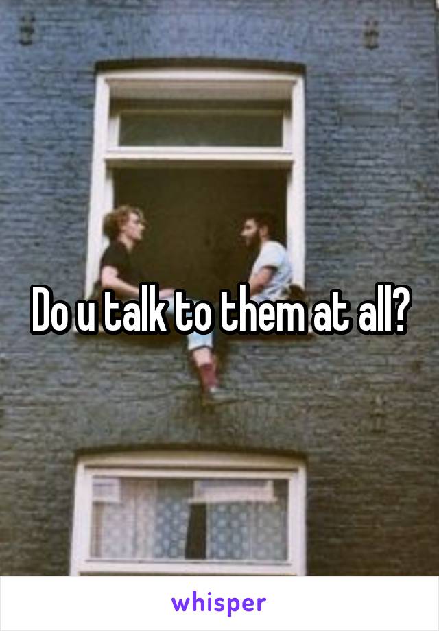 Do u talk to them at all?