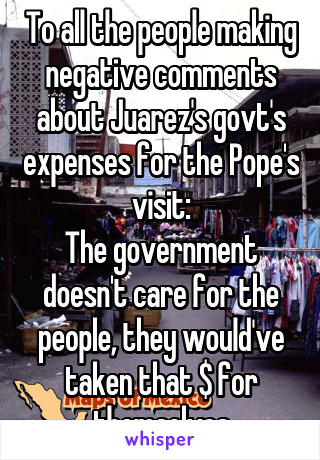 To all the people making negative comments about Juarez's govt's expenses for the Pope's visit:
The government doesn't care for the people, they would've taken that $ for themselves