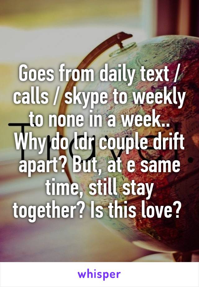 Goes from daily text / calls / skype to weekly to none in a week.. Why do ldr couple drift apart? But, at e same time, still stay together? Is this love? 