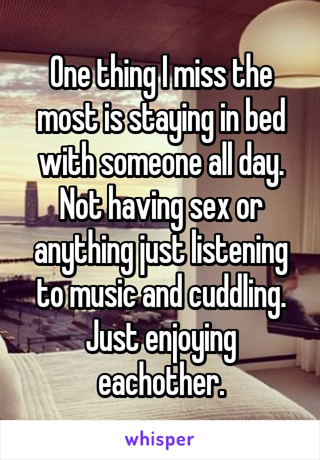 One thing I miss the most is staying in bed with someone all day. Not having sex or anything just listening to music and cuddling. Just enjoying eachother.