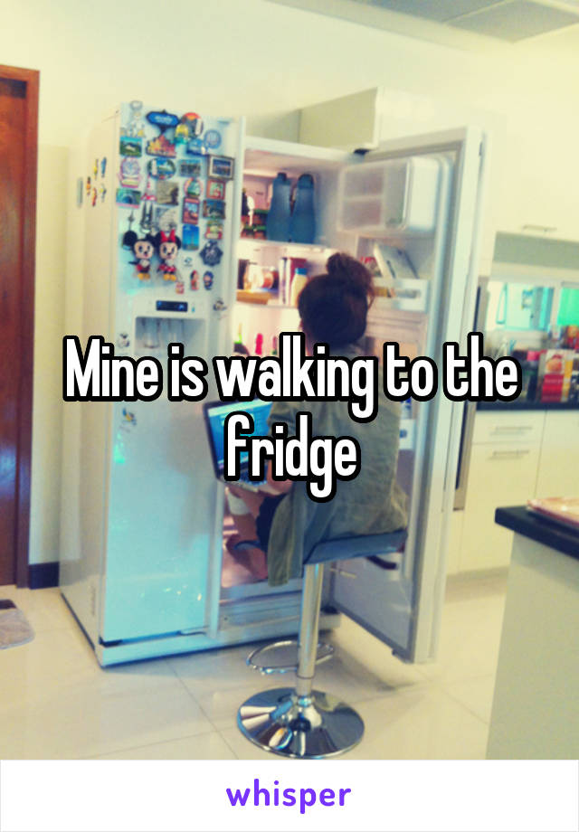 Mine is walking to the fridge