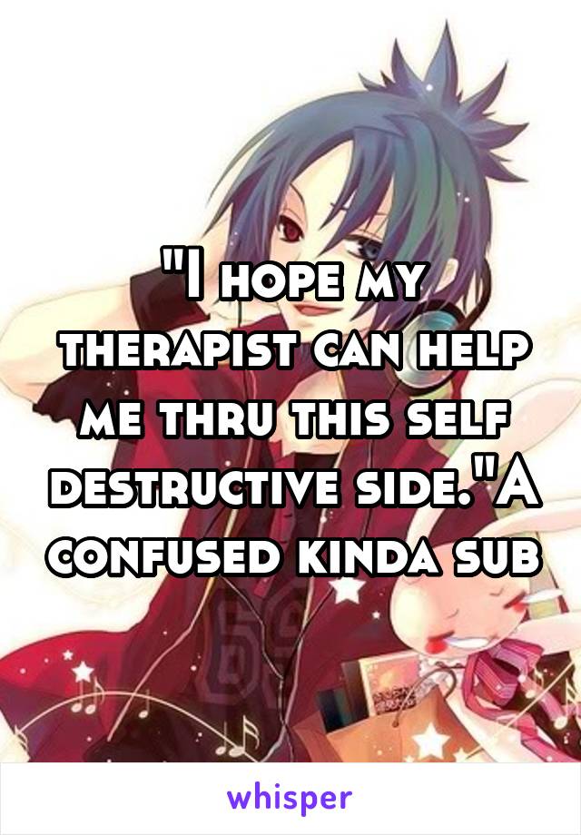 "I hope my therapist can help me thru this self destructive side."A confused kinda sub
