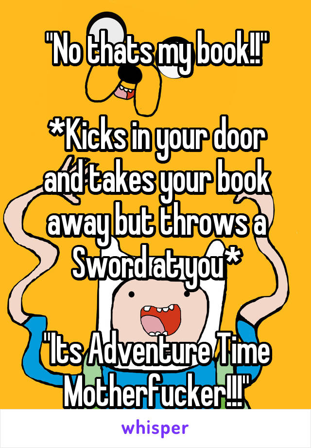 "No thats my book!!"

*Kicks in your door and takes your book away but throws a Sword at you*

"Its Adventure Time Motherfucker!!!"
