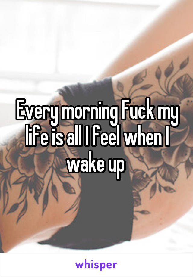 Every morning Fuck my life is all I feel when I wake up 