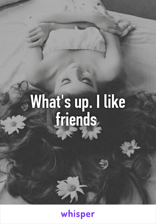 What's up. I like friends 