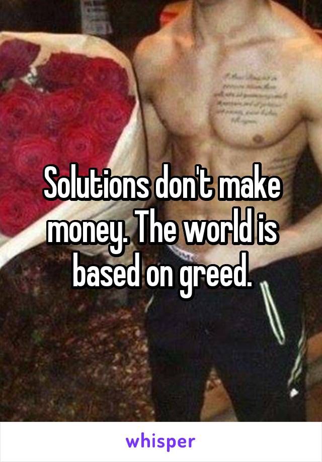 Solutions don't make money. The world is based on greed.