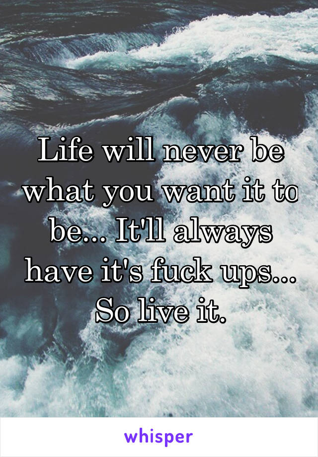 Life will never be what you want it to be... It'll always have it's fuck ups... So live it.