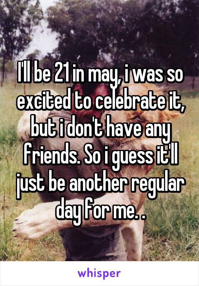 I'll be 21 in may, i was so excited to celebrate it, but i don't have any friends. So i guess it'll just be another regular day for me. .