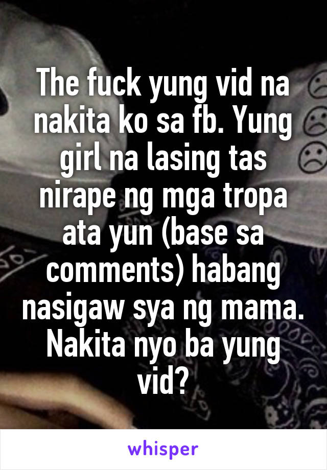 The fuck yung vid na nakita ko sa fb. Yung girl na lasing tas nirape ng mga tropa ata yun (base sa comments) habang nasigaw sya ng mama. Nakita nyo ba yung vid?