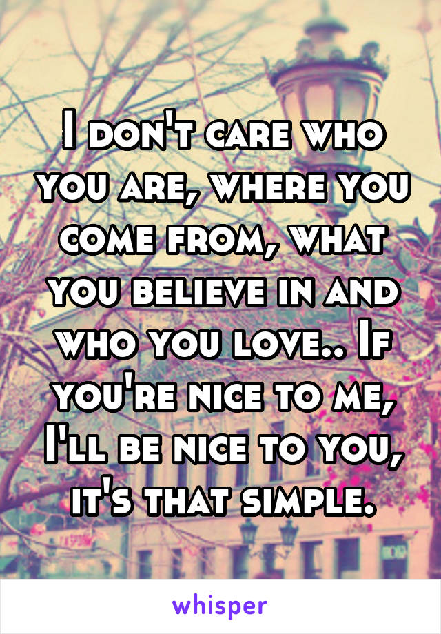 I don't care who you are, where you come from, what you believe in and who you love.. If you're nice to me, I'll be nice to you, it's that simple.