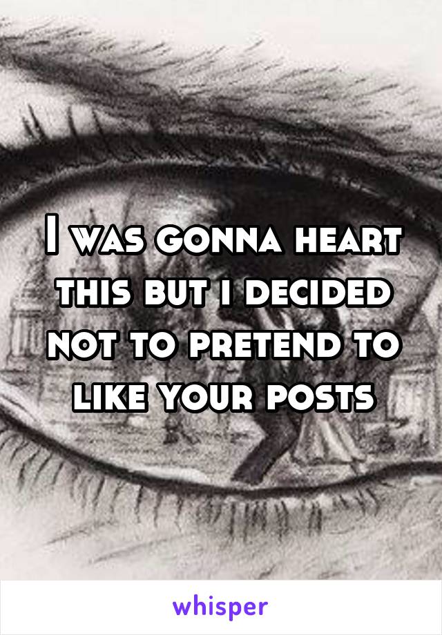 I was gonna heart this but i decided not to pretend to like your posts
