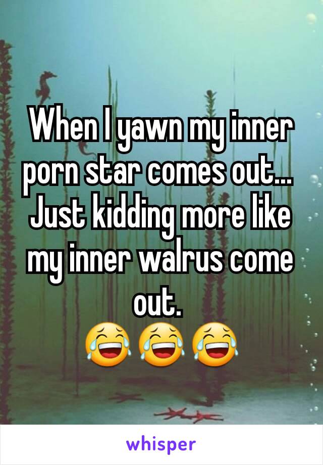 When I yawn my inner porn star comes out... 
Just kidding more like my inner walrus come out. 
😂😂😂