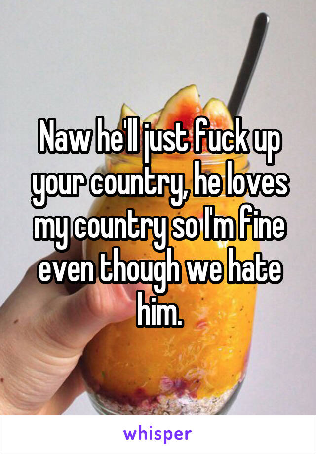 Naw he'll just fuck up your country, he loves my country so I'm fine even though we hate him.