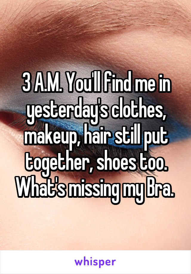 3 A.M. You'll find me in yesterday's clothes, makeup, hair still put together, shoes too. What's missing my Bra. 