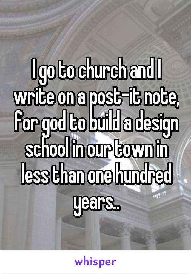 I go to church and I write on a post-it note, for god to build a design school in our town in less than one hundred years..