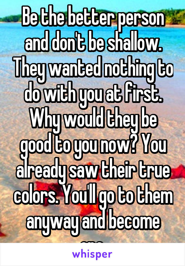 Be the better person and don't be shallow. They wanted nothing to do with you at first. Why would they be good to you now? You already saw their true colors. You'll go to them anyway and become one.