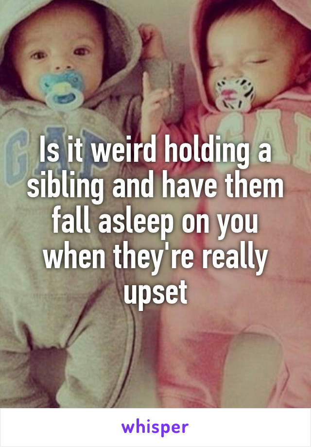 Is it weird holding a sibling and have them fall asleep on you when they're really upset
