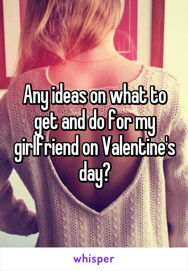 Any ideas on what to get and do for my girlfriend on Valentine's day?