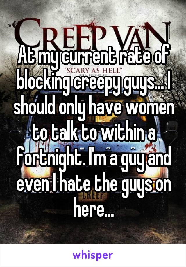 At my current rate of blocking creepy guys... I should only have women to talk to within a fortnight. I'm a guy and even I hate the guys on here...