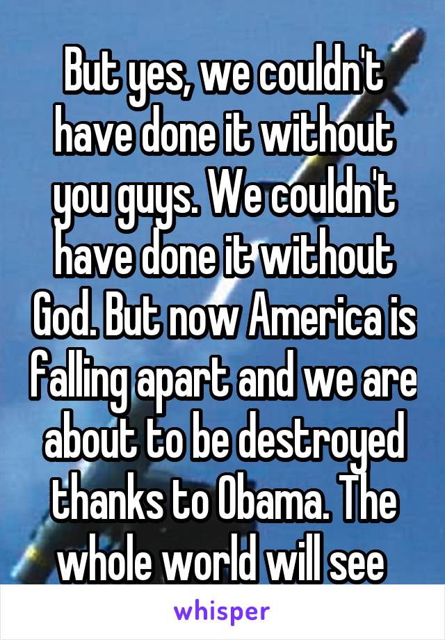 But yes, we couldn't have done it without you guys. We couldn't have done it without God. But now America is falling apart and we are about to be destroyed thanks to Obama. The whole world will see 