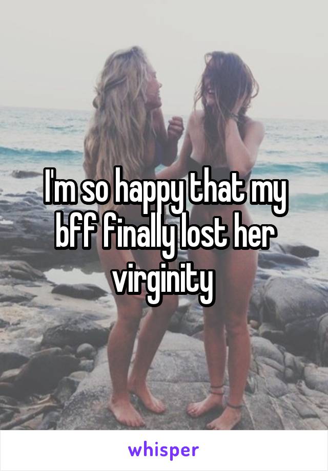 I'm so happy that my bff finally lost her virginity 
