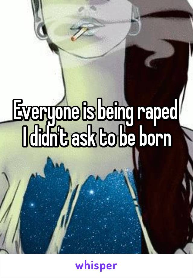 Everyone is being raped 
I didn't ask to be born
