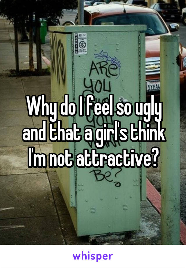 Why do I feel so ugly and that a girl's think I'm not attractive?