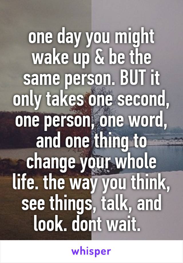 one day you might wake up & be the same person. BUT it only takes one second, one person, one word, and one thing to change your whole life. the way you think, see things, talk, and look. dont wait.  