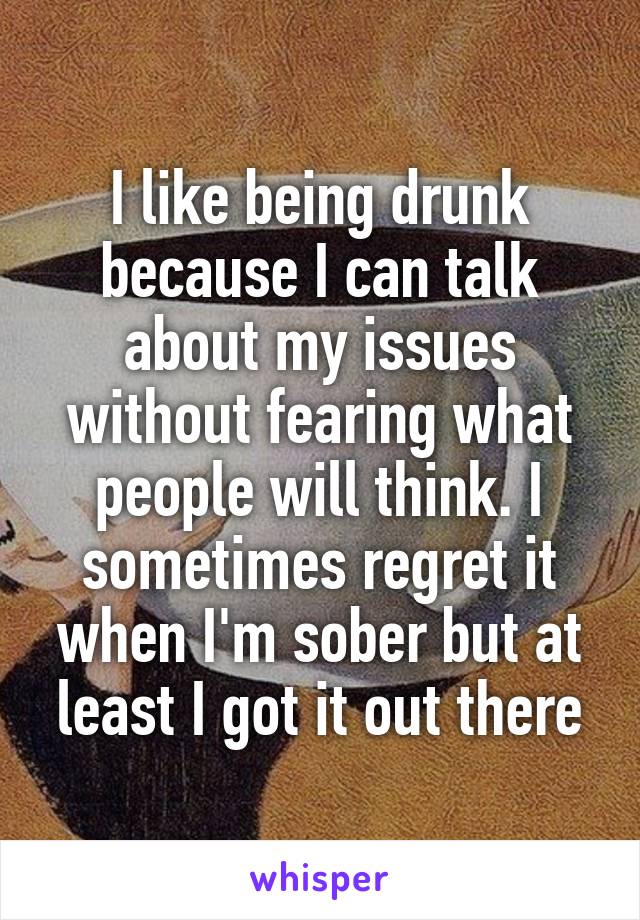 I like being drunk because I can talk about my issues without fearing what people will think. I sometimes regret it when I'm sober but at least I got it out there